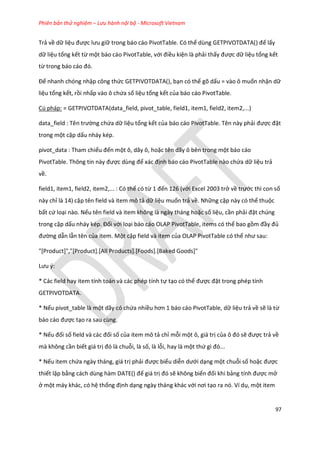 Phiên bản thử nghiệm – Lưu hành nội bộ - Microsoft Vietnam
97
Trả về dữ liệu được lưu giữ trong báo cáo PivotTable. Có thể ùng GETP VOTDATA() để lấy
dữ liệu tổng kết từ một báo cáo PivotTable, với điều kiện là phải thấy được dữ liệu tổng kết
từ trong báo cáo đó.
Để nhanh chóng nhập công thức GETPIVOTDATA(), bạn có thể gõ dấu = vào ô muốn nhận dữ
liệu tổng kết, rồi nhấp vào ô chứa số liệu tổng kết của báo cáo PivotTable.
Cú pháp: = GETPIVOTDATA(data_field, pivot_table, field1, item1, field2, item2,...)
ata_fiel : Tên trường chứa dữ liệu tổng kết của báo cáo PivotTable. Tên này phải được đặt
trong một cặp dấu nháy kép.
pivot_data : Tham chiếu đến một ô, dãy ô, hoặc tên dãy ô bên trong một báo cáo
PivotTable. Thông tin này được ùng để xác định báo cáo PivotTable nào chứa dữ liệu trả
về.
field1, item1, field2, item2,... : Có thể có từ 1 đến 126 (với Excel 2003 trở về trước thì con số
này chỉ là 14) cặp tên field và item mô tả dữ liệu muốn trả về. Những cặp này có thể thuộc
bất cứ loại nào. Nếu tên field và item không là ngày tháng hoặc số liệu, cần phải đặt chúng
trong cặp dấu nháy k p. Đối với loại báo cáo OLAP PivotTable, items có thể bao gồm đầy đủ
đường dẫn lẫn tên của item. Một cặp field và item của OLAP PivotTable có thể như sau:
"[Product]","[Product].[All Products].[Foods].[Baked Goods]"
Lưu {:
* Các field hay item tính toán và các phép tính tự tạo có thể được đặt trong phép tính
GETPIVOTDATA.
* Nếu pivot_table là một dãy có chứa nhiều hơn 1 báo cáo PivotTable, ữ liệu trả về sẽ là từ
báo cáo được tạo ra sau cùng.
* Nếu đối số fiel và các đối số của item mô tả chỉ mỗi một ô, giá trị của ô đó sẽ được trả về
mà không cần biết giá trị đó là chuỗi, là số, là lỗi, hay là một thứ gì đó...
* Nếu item chứa ngày tháng, giá trị phải được biểu diễn ưới dạng một chuỗi số hoặc được
thiết lập bằng cách ùng hàm DATE() để giá trị đó sẽ không biến đối khi bảng tính được mở
ở một máy khác, có hệ thống định dạng ngày tháng khác với nơi tạo ra nó. Ví dụ, một item
 