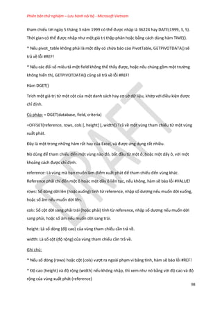 Phiên bản thử nghiệm – Lưu hành nội bộ - Microsoft Vietnam
98
tham chiếu tới ngày 5 tháng 3 năm 1999 có thể được nhập là 36224 hay DATE(1999, 3, 5).
Thời gian có thể được nhập như một giá trị thập phân hoặc bằng cách dùng hàm TIME().
* Nếu pivot_table không phải là một dãy có chứa báo cáo PivotTable, GETPIVOTDATA() sẽ
trả về lỗi #REF!
* Nếu các đối số miêu tả một field không thể thấy được, hoặc nếu chúng gồm một trường
không hiển thị, GETP VOTDATA() cũng sẽ trả về lỗi #REF!
Hàm DGET()
Trích một giá trị từ một cột của một anh sách hay cơ sở dữ liệu, khớp với điều kiện được
chỉ định.
Cú pháp: = DGET(database, field, criteria)
=OFFSET(reference, rows, cols [, height] [, width]) Trả về một vùng tham chiếu từ một vùng
xuất phát.
Đây là một trong những hàm rất hay của Excel, và được ứng dụng rất nhiều.
Nó ùng để tham chiếu đến một vùng nào đó, bắt đầu từ một ô, hoặc một dãy ô, với một
khoảng cách được chỉ định.
reference: Là vùng mà bạn muốn làm điểm xuất phát để tham chiếu đến vùng khác.
Reference phải chỉ đến một ô hoặc một dãy ô liên tục, nếu không, hàm sẽ báo lỗi #VALUE!
rows: Số dòng dời lên (hoặc xuống) tính từ reference, nhập số ương nếu muốn dời xuống,
hoặc số âm nếu muốn dời lên.
cols: Số cột dời sang phải trái (hoặc phải) tính từ reference, nhập số ương nếu muốn dời
sang phải, hoặc số âm nếu muốn dời sang trái.
height: Là số òng (độ cao) của vùng tham chiếu cần trả về.
width: Là số cột (độ rộng) của vùng tham chiếu cần trả về.
Ghi chú:
* Nếu số dòng (rows) hoặc cột (cols) vượt ra ngoài phạm vi bảng tính, hàm sẽ báo lỗi #REF!
* Độ cao (height) và độ rộng (width) nếu không nhập, thì xem như nó bằng với độ cao và độ
rộng của vùng xuất phát (reference)
 