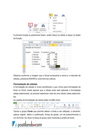 12
A primeira função é justamente Soam, então clique na célula e clique no botão
de função.
Observe conforme a imagem que o Excel acrescenta a soma e o intervalo de
células, pressione ENTER e você terá seu cálculo.
Formatação de células
A formatação de células é muito semelhante a que vimos para formatação de
fonte no Word, basta apenas que a célula onde será aplicada a formatação
esteja selecionada, se precisar selecionar mais de uma célula, basta selecioná-
las.
As opções de formatação de célula estão na ABA Inicio.
Temos o grupo Fonte que permite alterar a fonte a ser utilizada, o tamanho,
aplicar negrito, itálico e sublinhado, linhas de grade, cor de preenchimento e
cor de fonte. Ao clicar na faixa do grupo será mostrada a janela de fonte.
 