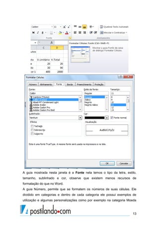 13
A guia mostrada nesta janela é a Fonte nela temos o tipo da letra, estilo,
tamanho, sublinhado e cor, observe que existem menos recursos de
formatação do que no Word.
A guia Número, permite que se formatem os números de suas células. Ele
dividido em categorias e dentro de cada categoria ele possui exemplos de
utilização e algumas personalizações como por exemplo na categoria Moeda
 