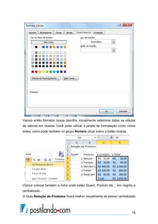 16
Vamos então formatar nossa planilha, inicialmente selecione todas as células
de valores em moeda. Você pode utilizar a janela de formatação como vimos
antes, como pode também no grupo Número clicar sobre o botão moeda.
Vamos colocar também a linha onde estão Quant, Produto etc... em negrito e
centralizado.
O título Relação de Produtos ficará melhor visualmente se estiver centralizado
 