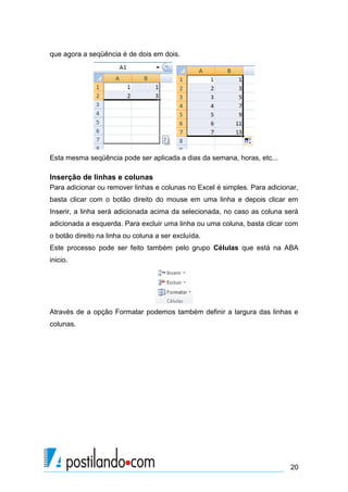 20
que agora a seqüência é de dois em dois.
Esta mesma seqüência pode ser aplicada a dias da semana, horas, etc...
Inserção de linhas e colunas
Para adicionar ou remover linhas e colunas no Excel é simples. Para adicionar,
basta clicar com o botão direito do mouse em uma linha e depois clicar em
Inserir, a linha será adicionada acima da selecionada, no caso as coluna será
adicionada a esquerda. Para excluir uma linha ou uma coluna, basta clicar com
o botão direito na linha ou coluna a ser excluída.
Este processo pode ser feito também pelo grupo Células que está na ABA
inicio.
Através de a opção Formatar podemos também definir a largura das linhas e
colunas.
 