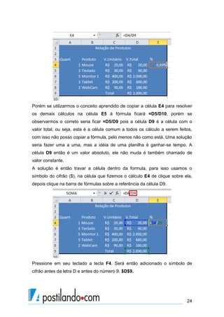 24
Porém se utilizarmos o conceito aprendido de copiar a célula E4 para resolver
os demais cálculos na célula E5 à fórmula ficará =D5/D10, porém se
observarmos o correto seria ficar =D5/D9 pois a célula D9 é a célula com o
valor total, ou seja, esta é a célula comum a todos os cálculo a serem feitos,
com isso não posso copiar a fórmula, pelo menos não como está. Uma solução
seria fazer uma a uma, mas a idéia de uma planilha é ganhar-se tempo. A
célula D9 então é um valor absoluto, ele não muda é também chamado de
valor constante.
A solução é então travar a célula dentro da formula, para isso usamos o
símbolo do cifrão ($), na célula que fizemos o cálculo E4 de clique sobre ela,
depois clique na barra de fórmulas sobre a referência da célula D9.
Pressione em seu teclado a tecla F4. Será então adicionado o símbolo de
cifrão antes da letra D e antes do número 9. $D$9.
 
