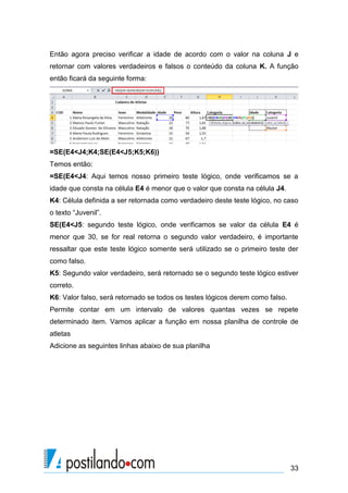 33
Então agora preciso verificar a idade de acordo com o valor na coluna J e
retornar com valores verdadeiros e falsos o conteúdo da coluna K. A função
então ficará da seguinte forma:
=SE(E4<J4;K4;SE(E4<J5;K5;K6))
Temos então:
=SE(E4<J4: Aqui temos nosso primeiro teste lógico, onde verificamos se a
idade que consta na célula E4 é menor que o valor que consta na célula J4.
K4: Célula definida a ser retornada como verdadeiro deste teste lógico, no caso
o texto “Juvenil”.
SE(E4<J5: segundo teste lógico, onde verificamos se valor da célula E4 é
menor que 30, se for real retorna o segundo valor verdadeiro, é importante
ressaltar que este teste lógico somente será utilizado se o primeiro teste der
como falso.
K5: Segundo valor verdadeiro, será retornado se o segundo teste lógico estiver
correto.
K6: Valor falso, será retornado se todos os testes lógicos derem como falso.
Permite contar em um intervalo de valores quantas vezes se repete
determinado item. Vamos aplicar a função em nossa planilha de controle de
atletas
Adicione as seguintes linhas abaixo de sua planilha
 