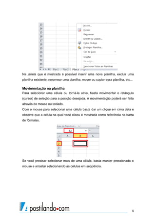 4
Na janela que é mostrada é possível inserir uma nova planilha, excluir uma
planilha existente, renomear uma planilha, mover ou copiar essa planilha, etc...
Movimentação na planilha
Para selecionar uma célula ou torná-la ativa, basta movimentar o retângulo
(cursor) de seleção para a posição desejada. A movimentação poderá ser feita
através do mouse ou teclado.
Com o mouse para selecionar uma célula basta dar um clique em cima dela e
observe que a célula na qual você clicou é mostrada como referência na barra
de fórmulas.
Se você precisar selecionar mais de uma célula, basta manter pressionado o
mouse e arrastar selecionando as células em seqüência.
 