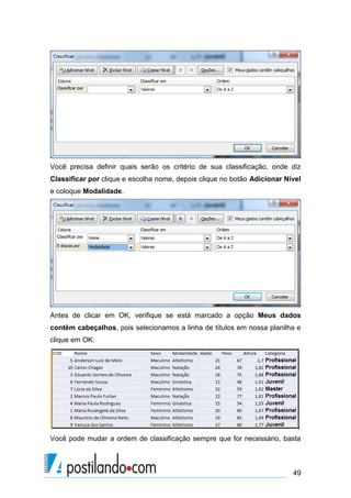 49
Você precisa definir quais serão os critério de sua classificação, onde diz
Classificar por clique e escolha nome, depois clique no botão Adicionar Nível
e coloque Modalidade.
Antes de clicar em OK, verifique se está marcado a opção Meus dados
contêm cabeçalhos, pois selecionamos a linha de títulos em nossa planilha e
clique em OK.
Você pode mudar a ordem de classificação sempre que for necessário, basta
 