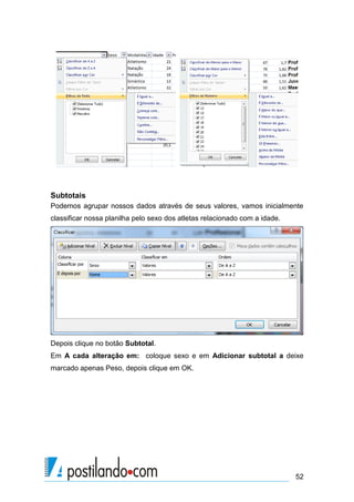 52
Subtotais
Podemos agrupar nossos dados através de seus valores, vamos inicialmente
classificar nossa planilha pelo sexo dos atletas relacionado com a idade.
Depois clique no botão Subtotal.
Em A cada alteração em: coloque sexo e em Adicionar subtotal a deixe
marcado apenas Peso, depois clique em OK.
 