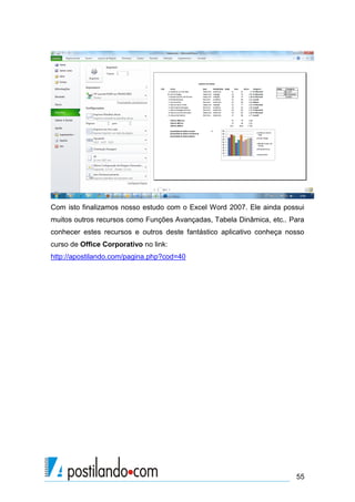 55
Com isto finalizamos nosso estudo com o Excel Word 2007. Ele ainda possui
muitos outros recursos como Funções Avançadas, Tabela Dinâmica, etc.. Para
conhecer estes recursos e outros deste fantástico aplicativo conheça nosso
curso de Office Corporativo no link:
http://apostilando.com/pagina.php?cod=40
 
