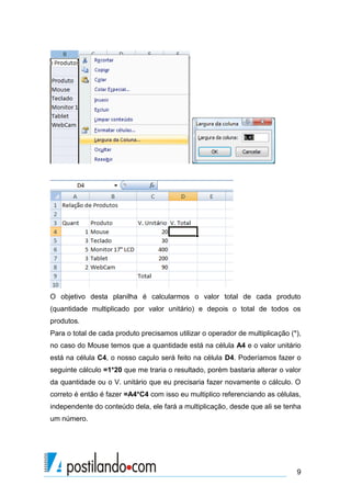 9
O objetivo desta planilha é calcularmos o valor total de cada produto
(quantidade multiplicado por valor unitário) e depois o total de todos os
produtos.
Para o total de cada produto precisamos utilizar o operador de multiplicação (*),
no caso do Mouse temos que a quantidade está na célula A4 e o valor unitário
está na célula C4, o nosso caçulo será feito na célula D4. Poderíamos fazer o
seguinte cálculo =1*20 que me traria o resultado, porém bastaria alterar o valor
da quantidade ou o V. unitário que eu precisaria fazer novamente o cálculo. O
correto é então é fazer =A4*C4 com isso eu multiplico referenciando as células,
independente do conteúdo dela, ele fará a multiplicação, desde que ali se tenha
um número.
 