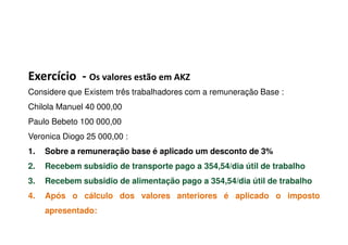 Exercício - Os valores estão em AKZ
Considere que Existem três trabalhadores com a remuneração Base :
Chilola Manuel 40 000,00
Paulo Bebeto 100 000,00Paulo Bebeto 100 000,00
Veronica Diogo 25 000,00 :
1. Sobre a remuneração base é aplicado um desconto de 3%
2. Recebem subsidio de transporte pago a 354,54/dia útil de trabalho
3. Recebem subsidio de alimentação pago a 354,54/dia útil de trabalho
4. Após o cálculo dos valores anteriores é aplicado o imposto
apresentado:
 