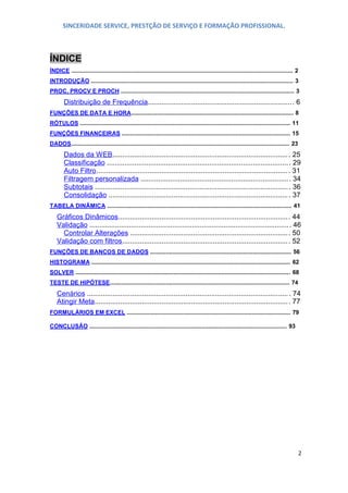 SINCERIDADE SERVICE, PRESTÇÃO DE SERVIÇO E FORMAÇÃO PROFISSIONAL.

ÍNDICE
ÍNDICE .......................................................................................................................................... 2
INTRODUÇÃO .............................................................................................................................. 3
PROC, PROCV E PROCH ............................................................................................................ 3

Distribuição de Frequência.......................................................................... 6
FUNÇÕES DE DAT A E HORA ..................................................................................................... 8
RÓTULOS ................................................................................................................................... 11
FUNÇÕES FINANCEIRAS ......................................................................................................... 15
DADOS ........................................................................................................................................ 23

Dados da W EB......................................................................................... . 25
Classificação ............................................................................................ . 29
Auto Filtro ................................................................................................. . 31
Filtragem personalizada ............................................................................ 34
Subtotais .................................................................................................. . 36
Consolidação ........................................................................................... . 37
TABELA DINÂMICA ................................................................................................................... 41

Gráficos Dinâmicos ...................................................................................... . 44
Validação ..................................................................................................... . 46
Controlar Alterações ................................................................................. 50
Validação com filtros .................................................................................... . 52
FUNÇÕES DE BANCOS DE DADOS ........................................................................................ 56
HISTOGRAM A ............................................................................................................................ 62
SOLVER ...................................................................................................................................... 68
TESTE DE HIPÓTESE ................................................................................................................ 74

Cenários ...................................................................................................... . 74
Atingir Meta.................................................................................................. . 77
FORMULÁRIOS EM EXCEL ...................................................................................................... 79
CONCLUSÃO ........................................................................................................................... 93

2

 