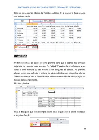SINCERIDADE SERVICE, PRESTÇÃO DE SERVIÇO E FORMAÇÃO PROFISSIONAL.
Crie um novo campo abaixo da Tabela e coloque V. a receber e faça a soma
dos valores totais.

RÓTULOS
Podemos nomear os dados de uma planilha para que a escrita das fórmulas
seja feita de maneira mais simples. Os “NOMES” podem fazer referência a um
valor, a uma fórmula ou até mesmo a um conjunto de células. Na planilha
abaixo temos que calcular o volume de vários objetos com diferentes alturas.
Todos os objetos têm a mesma base, que é o resultado da multiplicação da
largura pelo comprimento.
Monte a planilha.

Para a data para que tenha sempre a data atual clique sobre a célula e coloque
a seguinte função.

11

 