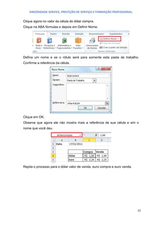 SINCERIDADE SERVICE, PRESTÇÃO DE SERVIÇO E FORMAÇÃO PROFISSIONAL.
Clique agora no valor da célula do dólar compra.
Clique na ABA fórmulas e depois em Definir Nome.

Defina um nome e se o rótulo será para somente esta pasta de trabalho.
Confirme a referência da célula.

Clique em OK.
Observe que agora ele não mostra mais a referência de sua célula e sim o
nome que você deu.

Repita o processo para o dólar valor de venda, euro compra e euro venda.

12

 