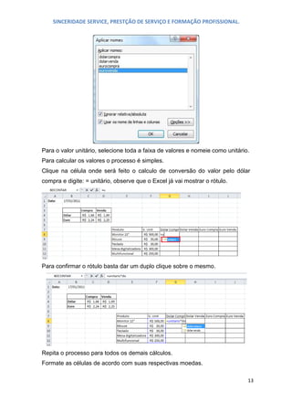 SINCERIDADE SERVICE, PRESTÇÃO DE SERVIÇO E FORMAÇÃO PROFISSIONAL.

Para o valor unitário, selecione toda a faixa de valores e nomeie como unitário.
Para calcular os valores o processo é simples.
Clique na célula onde será feito o calculo de conversão do valor pelo dólar
compra e digite: = unitário, observe que o Excel já vai mostrar o rótulo.

Para confirmar o rótulo basta dar um duplo clique sobre o mesmo.

Repita o processo para todos os demais cálculos.
Formate as células de acordo com suas respectivas moedas.
13

 