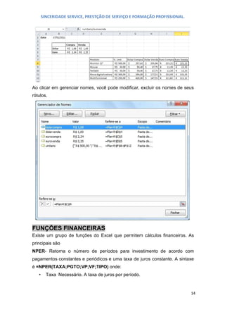 SINCERIDADE SERVICE, PRESTÇÃO DE SERVIÇO E FORMAÇÃO PROFISSIONAL.

Ao clicar em gerenciar nomes, você pode modificar, excluir os nomes de seus
rótulos.

FUNÇÕES FINANCEIRAS
Existe um grupo de funções do Excel que permitem cálculos financeiros. As
principais são
NPER- Retorna o número de períodos para investimento de acordo com
pagamentos constantes e periódicos e uma taxa de juros constante. A sintaxe
é =NPER(TAXA;PGTO;VP;VF;TIPO) onde:
•

Taxa Necessário. A taxa de juros por período.

14

 