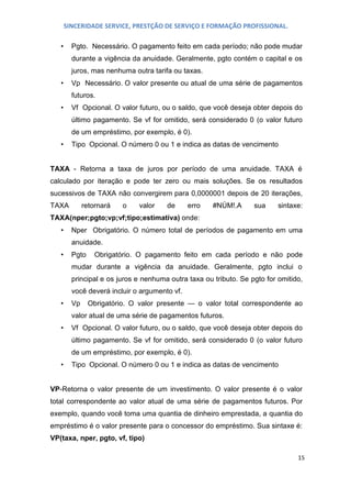 SINCERIDADE SERVICE, PRESTÇÃO DE SERVIÇO E FORMAÇÃO PROFISSIONAL.
•

Pgto. Necessário. O pagamento feito em cada período; não pode mudar
durante a vigência da anuidade. Geralmente, pgto contém o capital e os
juros, mas nenhuma outra tarifa ou taxas.

•

Vp Necessário. O valor presente ou atual de uma série de pagamentos
futuros.

•

Vf Opcional. O valor futuro, ou o saldo, que você deseja obter depois do
último pagamento. Se vf for omitido, será considerado 0 (o valor futuro
de um empréstimo, por exemplo, é 0).

•

Tipo Opcional. O número 0 ou 1 e indica as datas de vencimento

TAXA - Retorna a taxa de juros por período de uma anuidade. TAXA é
calculado por iteração e pode ter zero ou mais soluções. Se os resultados
sucessivos de TAXA não convergirem para 0,0000001 depois de 20 iterações,
TAXA

retornará

o

valor

de

erro

#NÚM!.A

sua

sintaxe:

TAXA(nper;pgto;vp;vf;tipo;estimativa) onde:
•

Nper Obrigatório. O número total de períodos de pagamento em uma
anuidade.

•

Pgto

Obrigatório. O pagamento feito em cada período e não pode

mudar durante a vigência da anuidade. Geralmente, pgto inclui o
principal e os juros e nenhuma outra taxa ou tributo. Se pgto for omitido,
você deverá incluir o argumento vf.
•

Vp

Obrigatório. O valor presente — o valor total correspondente ao

valor atual de uma série de pagamentos futuros.
•

Vf Opcional. O valor futuro, ou o saldo, que você deseja obter depois do
último pagamento. Se vf for omitido, será considerado 0 (o valor futuro
de um empréstimo, por exemplo, é 0).

•

Tipo Opcional. O número 0 ou 1 e indica as datas de vencimento

VP-Retorna o valor presente de um investimento. O valor presente é o valor
total correspondente ao valor atual de uma série de pagamentos futuros. Por
exemplo, quando você toma uma quantia de dinheiro emprestada, a quantia do
empréstimo é o valor presente para o concessor do empréstimo. Sua sintaxe é:
VP(taxa, nper, pgto, vf, tipo)
15

 