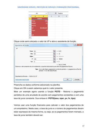 SINCERIDADE SERVICE, PRESTÇÃO DE SERVIÇO E FORMAÇÃO PROFISSIONAL.

Clique onde será colocado o valor de VP e abra o assistente de função.

Preencha os dados conforme adicionado na planilha.
Clique em OK e assim sabemos qual é o valor presente.
Mais um exemplo agora usando a função PGTO - Retorna o pagamento
periódico de uma anuidade de acordo com pagamentos constantes e com uma
taxa de juros constante. Sua sintaxe é: PGTO(taxa, nper, pv, fv, tipo)
Vamos usar uma função financeira para calcular o valor dos pagamentos de
um empréstimo. Neste caso, a taxa de juros e o número de pagamentos devem
estar expressos da mesma forma, ou seja, se os pagamentos forem mensais, a
taxa de juros também deverá ser.

17

 