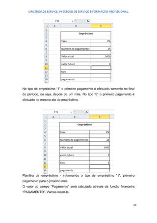 SINCERIDADE SERVICE, PRESTÇÃO DE SERVIÇO E FORMAÇÃO PROFISSIONAL.

No tipo de empréstimo “1” o primeiro pagamento é efetuado somente no final
do período, ou seja, depois de um mês. No tipo “0” o primeiro pagamento é
efetuado no mesmo ato do empréstimo.

Planilha de empréstimo - informando o tipo de empréstimo "1", primeiro
pagamento para o próximo mês.
O valor do campo “Pagamento” será calculado através da função financeira
“PAGAMENTO”. Vamos inseri-la.

20

 