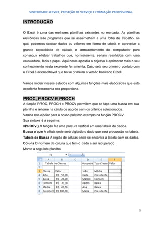 SINCERIDADE SERVICE, PRESTÇÃO DE SERVIÇO E FORMAÇÃO PROFISSIONAL.

INTRODUÇÃO
O Excel é uma das melhores planilhas existentes no mercado. As planilhas
eletrônicas são programas que se assemelham a uma folha de trabalho, na
qual podemos colocar dados ou valores em forma de tabela e aproveitar a
grande capacidade de cálculo e armazenamento do computador para
conseguir efetuar trabalhos que, normalmente, seriam resolvidos com uma
calculadora, lápis e papel. Aqui nesta apostila o objetivo é aprimorar mais o seu
conhecimento nesta excelente ferramenta. Caso seja seu primeiro contato com
o Excel é aconselhável que baixe primeiro a versão básicado Excel.
Vamos iniciar nossos estudos com algumas funções mais elaboradas que esta
excelente ferramenta nos proporciona.

PROC, PROCV E PROCH
A função PROC, PROCH e PROCV permitem que se faça uma busca em sua
planilha e retorne na célula de acordo com os critérios selecionados.
Vamos nos apoiar para o nosso próximo exemplo na função PROCV
Sua sintaxe é a seguinte:
=PROCV() A função faz uma procura vertical em uma tabela de dados.
Busca o que A célula onde será digitado o dado que será procurado na tabela.
Tabela de Busca A região de células onde se encontra a tabela com os dados.
Coluna O número da coluna que tem o dado a ser recuperado
Monte a seguinte planilha

3

 