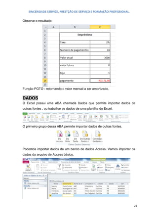 SINCERIDADE SERVICE, PRESTÇÃO DE SERVIÇO E FORMAÇÃO PROFISSIONAL.
Observe o resultado:

Função PGTO - retornando o valor mensal a ser amortizado.

DADOS
O Excel possui uma ABA chamada Dados que permite importar dados de
outras fontes , ou trabalhar os dados de uma planilha do Excel.

O primeiro grupo dessa ABA permite importar dados de outras fontes.

Podemos importar dados de um banco de dados Access. Vamos importar os
dados do arquivo de Access básico.

22

 