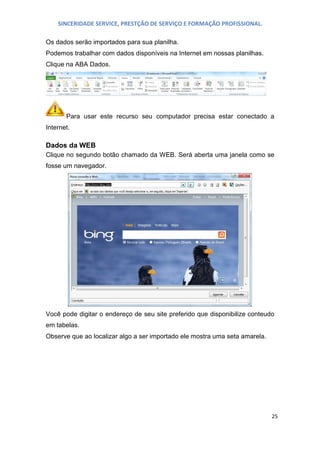 SINCERIDADE SERVICE, PRESTÇÃO DE SERVIÇO E FORMAÇÃO PROFISSIONAL.
Os dados serão importados para sua planilha.
Podemos trabalhar com dados disponíveis na Internet em nossas planilhas.
Clique na ABA Dados.

Para usar este recurso seu computador precisa estar conectado a
Internet.

Dados da WEB
Clique no segundo botão chamado da WEB. Será aberta uma janela como se
fosse um navegador.

Você pode digitar o endereço de seu site preferido que disponibilize conteudo
em tabelas.
Observe que ao localizar algo a ser importado ele mostra uma seta amarela.

25

 