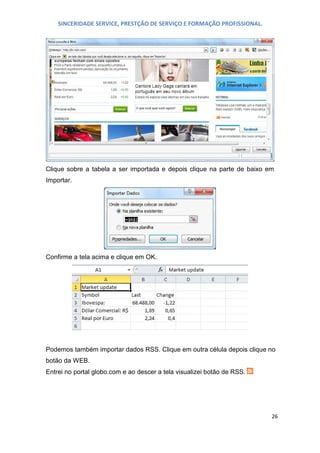 SINCERIDADE SERVICE, PRESTÇÃO DE SERVIÇO E FORMAÇÃO PROFISSIONAL.

Clique sobre a tabela a ser importada e depois clique na parte de baixo em
Importar.

Confirme a tela acima e clique em OK.

Podemos também importar dados RSS. Clique em outra célula depois clique no
botão da WEB.
Entrei no portal globo.com e ao descer a tela visualizei botão de RSS.

26

 