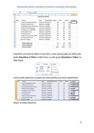 SINCERIDADE SERVICE, PRESTÇÃO DE SERVIÇO E FORMAÇÃO PROFISSIONAL.

Classificar uma lista de dados é muito fácil, e este recurso pode ser obtido pelo
botão Classificar e Filtrar na ABA Inicio, ou pelo grupo Classificar e Filtrar na
ABA Dados.

Vamos então selecionar os dados de nossa planilha que serão classificados.

Clique no botão Classificar.

29

 