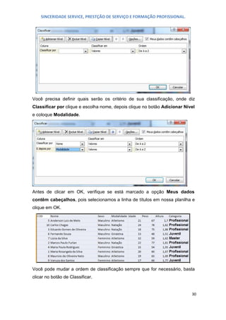SINCERIDADE SERVICE, PRESTÇÃO DE SERVIÇO E FORMAÇÃO PROFISSIONAL.

Você precisa definir quais serão os critério de sua classificação, onde diz
Classificar por clique e escolha nome, depois clique no botão Adicionar Nível
e coloque Modalidade.

Antes de clicar em OK, verifique se está marcado a opção Meus dados
contêm cabeçalhos, pois selecionamos a linha de títulos em nossa planilha e
clique em OK.

Você pode mudar a ordem de classificação sempre que for necessário, basta
clicar no botão de Classificar.

30

 