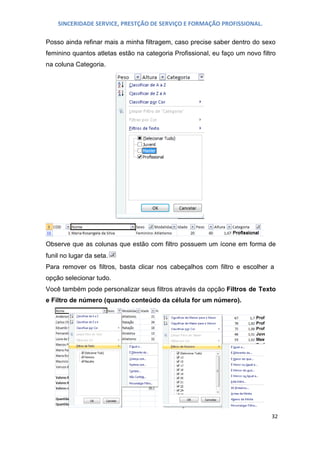 SINCERIDADE SERVICE, PRESTÇÃO DE SERVIÇO E FORMAÇÃO PROFISSIONAL.
Posso ainda refinar mais a minha filtragem, caso precise saber dentro do sexo
feminino quantos atletas estão na categoria Profissional, eu faço um novo filtro
na coluna Categoria.

Observe que as colunas que estão com filtro possuem um ícone em forma de
funil no lugar da seta.
Para remover os filtros, basta clicar nos cabeçalhos com filtro e escolher a
opção selecionar tudo.
Você também pode personalizar seus filtros através da opção Filtros de Texto
e Filtro de número (quando conteúdo da célula for um número).

32

 