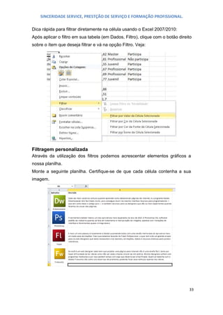 SINCERIDADE SERVICE, PRESTÇÃO DE SERVIÇO E FORMAÇÃO PROFISSIONAL.
Dica rápida para filtrar diretamente na célula usando o Excel 2007/2010:
Após aplicar o filtro em sua tabela (em Dados, Filtro), clique com o botão direito
sobre o ítem que deseja filtrar e vá na opção Filtro. Veja:

Filtragem personalizada
Através da utilização dos filtros podemos acrescentar elementos gráficos a
nossa planilha.
Monte a seguinte planilha. Certifique-se de que cada célula contenha a sua
imagem.

33

 