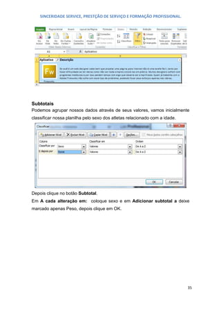SINCERIDADE SERVICE, PRESTÇÃO DE SERVIÇO E FORMAÇÃO PROFISSIONAL.

Subtotais
Podemos agrupar nossos dados através de seus valores, vamos inicialmente
classificar nossa planilha pelo sexo dos atletas relacionado com a idade.

Depois clique no botão Subtotal.
Em A cada alteração em: coloque sexo e em Adicionar subtotal a deixe
marcado apenas Peso, depois clique em OK.

35

 
