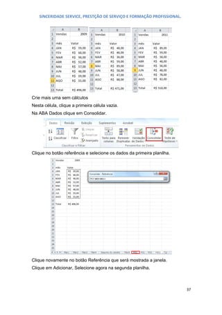 SINCERIDADE SERVICE, PRESTÇÃO DE SERVIÇO E FORMAÇÃO PROFISSIONAL.

Crie mais uma sem cálculos
Nesta célula, clique a primeira célula vazia.
Na ABA Dados clique em Consolidar.

Clique no botão referência e selecione os dados da primeira planilha.

Clique novamente no botão Referência que será mostrada a janela.
Clique em Adicionar, Selecione agora na segunda planilha.

37

 