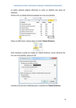 SINCERIDADE SERVICE, PRESTÇÃO DE SERVIÇO E FORMAÇÃO PROFISSIONAL.
os dados exibindo páginas diferentes ou exibir os detalhes das áreas de
interesse.
Vamos criar um tabela dinâmica baseada em uma nova planilha

Clique na ABA Inserir, depois clique no botão Tabela Dinâmica.

Será mostrada a janela de criação da Tabela Dinâmica, vamos adicionar ela
em uma nova planilha, clique em OK

A janela do Excel será modificada para o ambiente de Tabela Dinâmica.

40

 