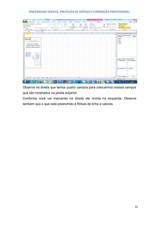 SINCERIDADE SERVICE, PRESTÇÃO DE SERVIÇO E FORMAÇÃO PROFISSIONAL.

Observe na direita que temos quatro campos para colocarmos nossos campos
que são mostrados na janela superior.
Conforme você vai marcando na direita ele monta na esquerda. Observe
também que o que está preenchido é Rótulo de linha e valores.

41

 