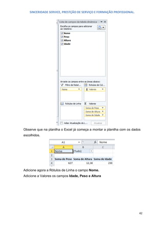 SINCERIDADE SERVICE, PRESTÇÃO DE SERVIÇO E FORMAÇÃO PROFISSIONAL.

Observe que na planilha o Excel já começa a montar a planilha com os dados
escolhidos.

Adicione agora a Rótulos de Linha o campo Nome.
Adicione a Valores os campos Idade, Peso e Altura

42

 