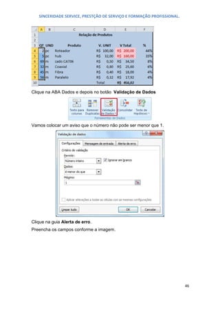 SINCERIDADE SERVICE, PRESTÇÃO DE SERVIÇO E FORMAÇÃO PROFISSIONAL.

Clique na ABA Dados e depois no botão Validação de Dados

Vamos colocar um aviso que o número não pode ser menor que 1.

Clique na guia Alerta de erro.
Preencha os campos conforme a imagem.

46

 