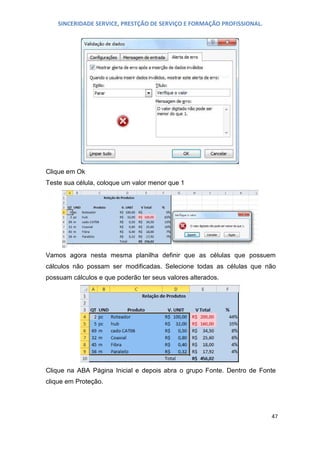 SINCERIDADE SERVICE, PRESTÇÃO DE SERVIÇO E FORMAÇÃO PROFISSIONAL.

Clique em Ok
Teste sua célula, coloque um valor menor que 1

Vamos agora nesta mesma planilha definir que as células que possuem
cálculos não possam ser modificadas. Selecione todas as células que não
possuam cálculos e que poderão ter seus valores alterados.

Clique na ABA Página Inicial e depois abra o grupo Fonte. Dentro de Fonte
clique em Proteção.

47

 