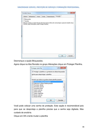 SINCERIDADE SERVICE, PRESTÇÃO DE SERVIÇO E FORMAÇÃO PROFISSIONAL.

Desmarque a opção Bloqueadas.
Agora clique na Aba Revisão no grupo Alterações clique em Proteger Planilha.

Você pode colocar uma senha de proteção. Esta opção é recomendável pois
para que se desproteja a planilha precise que a senha seja digitada. Mas
cuidado de anotá-la.
Clique em OK e tente mudar a planilha

48

 