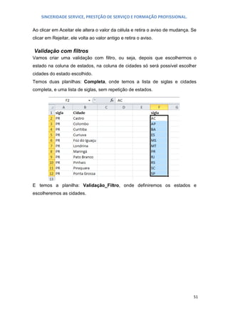 SINCERIDADE SERVICE, PRESTÇÃO DE SERVIÇO E FORMAÇÃO PROFISSIONAL.
Ao clicar em Aceitar ele altera o valor da célula e retira o aviso de mudança. Se
clicar em Rejeitar, ele volta ao valor antigo e retira o aviso.

Validação com filtros
Vamos criar uma validação com filtro, ou seja, depois que escolhermos o
estado na coluna de estados, na coluna de cidades só será possível escolher
cidades do estado escolhido.
Temos duas planilhas: Completa, onde temos a lista de siglas e cidades
completa, e uma lista de siglas, sem repetição de estados.

E temos a planilha: Validação_Filtro, onde definiremos os estados e
escolheremos as cidades.

51

 