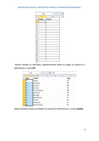 SINCERIDADE SERVICE, PRESTÇÃO DE SERVIÇO E FORMAÇÃO PROFISSIONAL.

Vamos nomear os intervalos, selecionaremos todas as siglas na coluna A e
definiremos o nome SG.

Selecionaremos todas as cidades na coluna B e definiremos o nome cidades.

52

 