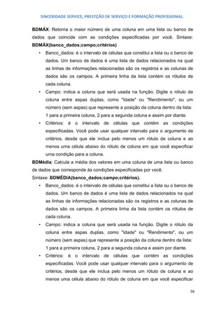 SINCERIDADE SERVICE, PRESTÇÃO DE SERVIÇO E FORMAÇÃO PROFISSIONAL.
BDMÁX: Retorna o maior número de uma coluna em uma lista ou banco de
dados que coincide com as condições especificadas por você. Sintaxe:
BDMÁX(banco_dados;campo;critérios)
•

Banco_dados: é o intervalo de células que constitui a lista ou o banco de
dados. Um banco de dados é uma lista de dados relacionados na qual
as linhas de informações relacionadas são os registros e as colunas de
dados são os campos. A primeira linha da lista contém os rótulos de
cada coluna.

•

Campo: indica a coluna que será usada na função. Digite o rótulo da
coluna entre aspas duplas, como "Idade" ou "Rendimento", ou um
número (sem aspas) que represente a posição da coluna dentro da lista:
1 para a primeira coluna, 2 para a segunda coluna e assim por diante.

•

Critérios: é

o

intervalo de

células que contém as condições

especificadas. Você pode usar qualquer intervalo para o argumento de
critérios, desde que ele inclua pelo menos um rótulo de coluna e ao
menos uma célula abaixo do rótulo de coluna em que você especificar
uma condição para a coluna.
BDMédia: Calcula a média dos valores em uma coluna de uma lista ou banco
de dados que corresponde às condições especificadas por você.
Sintaxe: BDMÉDIA(banco_dados;campo;critérios).
•

Banco_dados: é o intervalo de células que constitui a lista ou o banco de
dados. Um banco de dados é uma lista de dados relacionados na qual
as linhas de informações relacionadas são os registros e as colunas de
dados são os campos. A primeira linha da lista contém os rótulos de
cada coluna.

•

Campo: indica a coluna que será usada na função. Digite o rótulo da
coluna entre aspas duplas, como "Idade" ou "Rendimento", ou um
número (sem aspas) que represente a posição da coluna dentro da lista:
1 para a primeira coluna, 2 para a segunda coluna e assim por diante.

•

Critérios: é

o

intervalo de

células que contém as condições

especificadas. Você pode usar qualquer intervalo para o argumento de
critérios, desde que ele inclua pelo menos um rótulo de coluna e ao
menos uma célula abaixo do rótulo de coluna em que você especificar
56

 