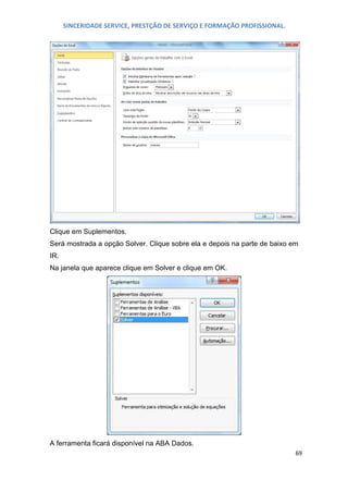 SINCERIDADE SERVICE, PRESTÇÃO DE SERVIÇO E FORMAÇÃO PROFISSIONAL.

Clique em Suplementos.
Será mostrada a opção Solver. Clique sobre ela e depois na parte de baixo em
IR.
Na janela que aparece clique em Solver e clique em OK.

A ferramenta ficará disponível na ABA Dados.
69

 