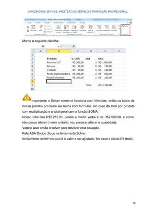 SINCERIDADE SERVICE, PRESTÇÃO DE SERVIÇO E FORMAÇÃO PROFISSIONAL.

Monte a seguinte planilha.

Importante o Solver somente funciona com fórmulas, então os totais de
nossa planilha precisam ser feitos com fórmulas. No caso do total por produto
com multiplicação e o total geral com a função SOMA.
Nosso total deu R$2.210,00, porém a minha verba é de R$2.000,00, e como
não posso alterar o valor unitário, vou precisar alterar a quantidade.
Vamos usar então o solver para resolver esta situação.
Pela ABA Dados clique na ferramenta Solver.
Inicialmente definimos qual é o valor a ser ajustado. No caso a célula E9 (total).

70

 
