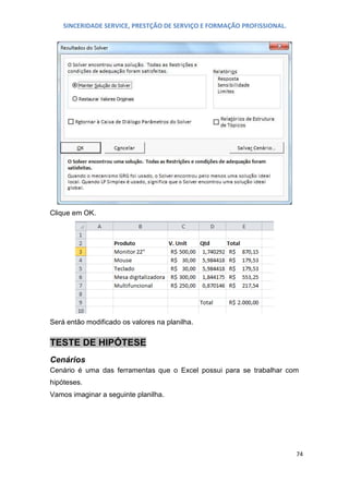 SINCERIDADE SERVICE, PRESTÇÃO DE SERVIÇO E FORMAÇÃO PROFISSIONAL.

Clique em OK.

Será então modificado os valores na planilha.

TESTE DE HIPÓTESE
Cenários
Cenário é uma das ferramentas que o Excel possui para se trabalhar com
hipóteses.
Vamos imaginar a seguinte planilha.

74

 