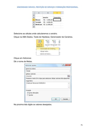 SINCERIDADE SERVICE, PRESTÇÃO DE SERVIÇO E FORMAÇÃO PROFISSIONAL.

Selecione as células onde calcularemos o cenário.
Clique na ABA Dados, Teste de Hipótese, Gerenciador de Cenários.

Clique em Adicionar.
Dê o nome de Metas.

Na proxima tela digite os valores desejados.

75

 