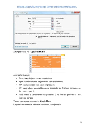 SINCERIDADE SERVICE, PRESTÇÃO DE SERVIÇO E FORMAÇÃO PROFISSIONAL.

A função ficará PGTO(B3/12;B4;-B2)

Apenas lembrando:
•

Taxa: taxa de juros para o empréstimo.

•

nper: número total de pagamentos pelo empréstimo.

•

VP: valor principal, ou o valor emprestado.

•

VF: valor futuro, ou o saldo que se deseja ter ao final dos períodos, se
for omitido será 0.

•

Tipo: indica o vencimento das parcelas. 0 no final do período e 1 no
início do período

Vamos usar agora o comando Atingir Meta.
Clique na ABA Dados, Teste de Hipóteses, Atingir Meta.

79

 