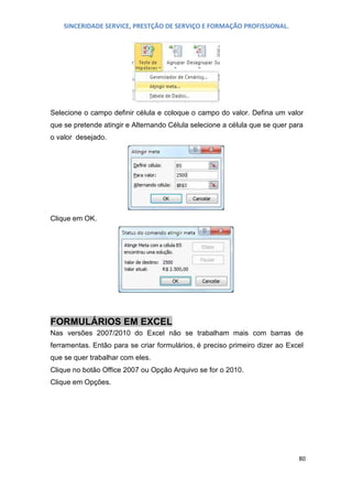 SINCERIDADE SERVICE, PRESTÇÃO DE SERVIÇO E FORMAÇÃO PROFISSIONAL.

Selecione o campo definir célula e coloque o campo do valor. Defina um valor
que se pretende atingir e Alternando Célula selecione a célula que se quer para
o valor desejado.

Clique em OK.

FORMULÁRIOS EM EXCEL
Nas versões 2007/2010 do Excel não se trabalham mais com barras de
ferramentas. Então para se criar formulários, é preciso primeiro dizer ao Excel
que se quer trabalhar com eles.
Clique no botão Office 2007 ou Opção Arquivo se for o 2010.
Clique em Opções.

80

 