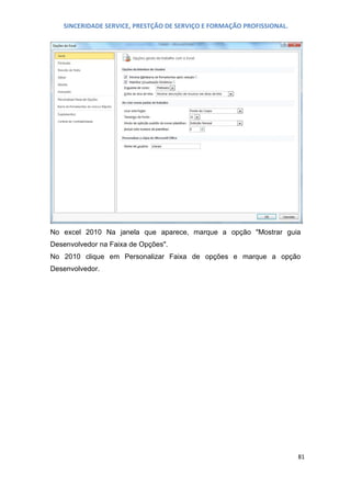 SINCERIDADE SERVICE, PRESTÇÃO DE SERVIÇO E FORMAÇÃO PROFISSIONAL.

No excel 2010 Na janela que aparece, marque a opção "Mostrar guia
Desenvolvedor na Faixa de Opções".
No 2010 clique em Personalizar Faixa de opções e marque a opção
Desenvolvedor.

81

 