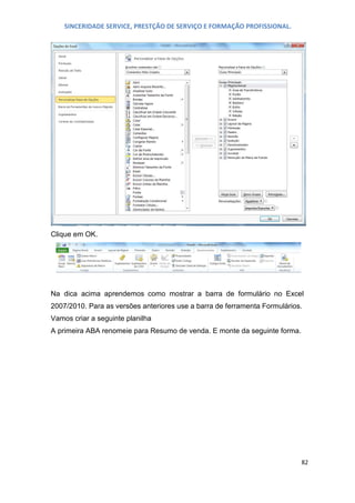 SINCERIDADE SERVICE, PRESTÇÃO DE SERVIÇO E FORMAÇÃO PROFISSIONAL.

Clique em OK.

Na dica acima aprendemos como mostrar a barra de formulário no Excel
2007/2010. Para as versões anteriores use a barra de ferramenta Formulários.
Vamos criar a seguinte planilha
A primeira ABA renomeie para Resumo de venda. E monte da seguinte forma.

82

 