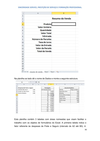 SINCERIDADE SERVICE, PRESTÇÃO DE SERVIÇO E FORMAÇÃO PROFISSIONAL.

Na planilha ao lado dê o nome de Dados e monte a seguinte estrutura.

Esta planilha contém 3 tabelas com áreas nomeadas que visam facilitar o
trabalho com os objetos de formulários do Excel. A primeira tabela indica o
fator referente às despesas de Frete e Seguro (intervalo de A2 até B5). A
83

 